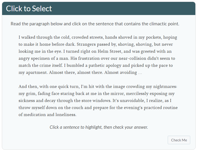 Instructions read: Click to select. Read the paragraph below and click on the sentence that contains the climactic point. Below that are two paragraphs. First paragraph: I walked through the cold, crowded streets, hands shoved in my pockets, hoping to make it home before dark. Strangers passed by, shoving, shoving, but never looking me in the eye. I turned right on Helm Street, and was greeted with an angry specimen of a man. His frustration over our near-collision didn't seem to match the crime itself. I bumbled a pathetic apology and picked up the pace to my apartment. Almost there, almost there. Almost avoid... Second paragraph reads: And then, with one quick turn, I'm hit with the image crowding my nightmares: my grim, fading face staring back at me in the mirror, mercilessly exposing my sickness and decay through the store windows. It's unavoidable, I realize, as I throw myself down on the couch and prepare for the evening's practiced routine of medication and loneliness. Directions below that paragraph state the following: Click a sentence to highlight, then check your answer. Below is a button that says Check me.